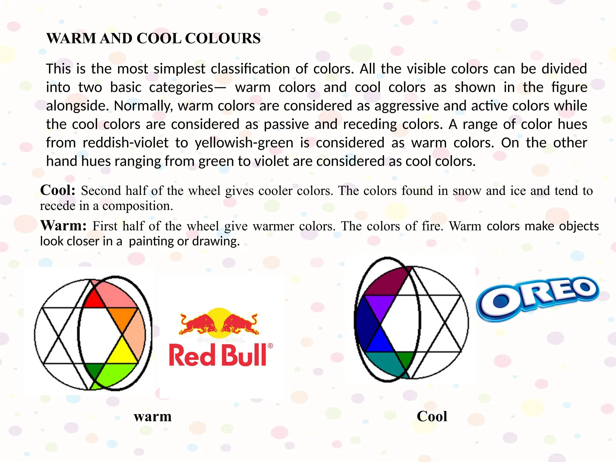 Warm: First half of the wheel give warmer colors. The colors of fire. Warm colors make objects
look closer in a painting or drawing.
Cool: Second half of the wheel gives cooler colors. The colors found in snow and ice and tend to
recede in a composition.
This is the most simplest classification of colors. All the visible colors can be divided
into two basic categories— warm colors and cool colors as shown in the figure
alongside. Normally, warm colors are considered as aggressive and active colors while
the cool colors are considered as passive and receding colors. A range of color hues
from reddish-violet to yellowish-green is considered as warm colors. On the other
hand hues ranging from green to violet are considered as cool colors.
WARM AND COOL COLOURS
Cool
warm
 