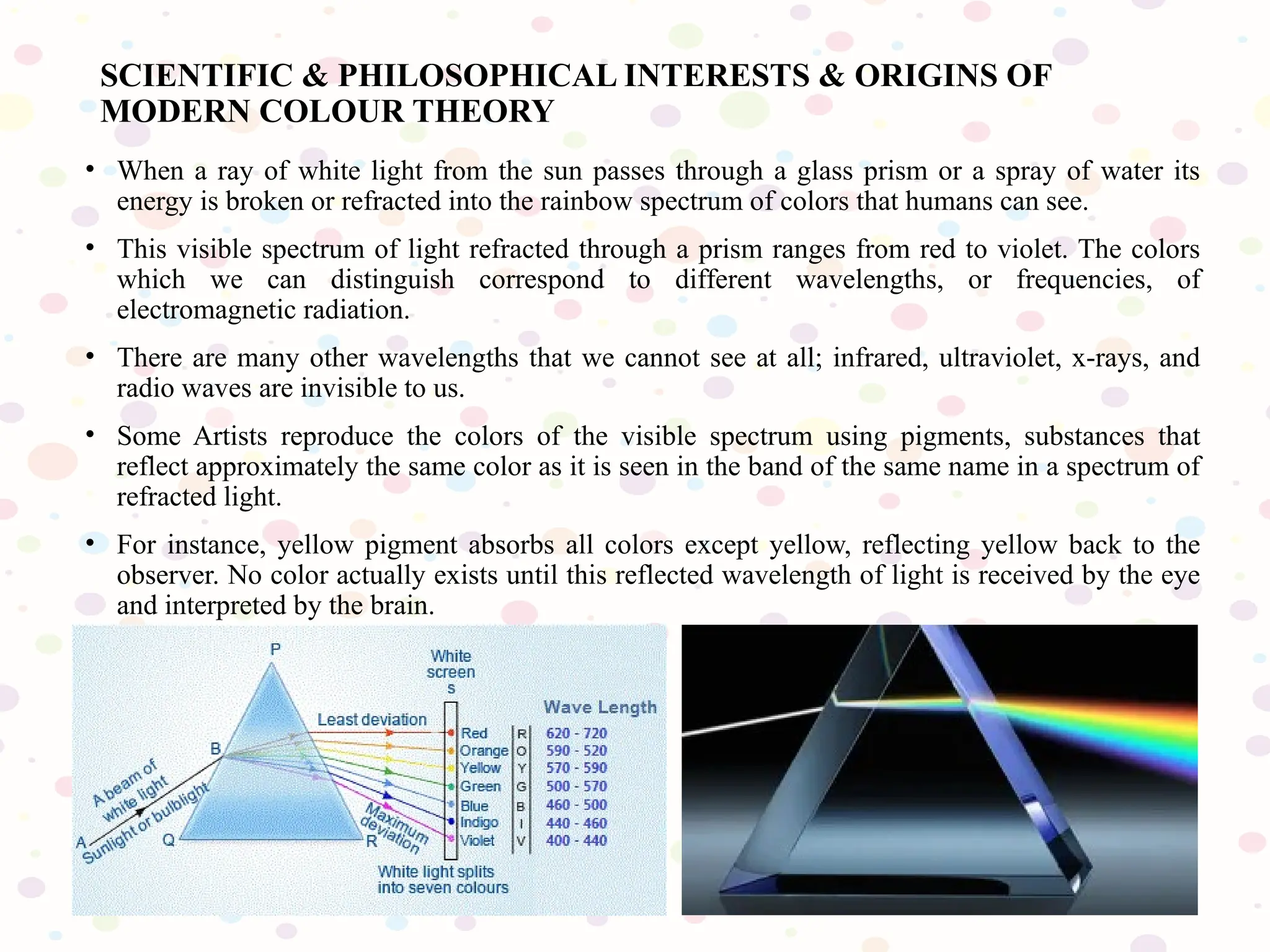• When a ray of white light from the sun passes through a glass prism or a spray of water its
energy is broken or refracted into the rainbow spectrum of colors that humans can see.
• This visible spectrum of light refracted through a prism ranges from red to violet. The colors
which we can distinguish correspond to different wavelengths, or frequencies, of
electromagnetic radiation.
• There are many other wavelengths that we cannot see at all; infrared, ultraviolet, x-rays, and
radio waves are invisible to us.
• Some Artists reproduce the colors of the visible spectrum using pigments, substances that
reflect approximately the same color as it is seen in the band of the same name in a spectrum of
refracted light.
• For instance, yellow pigment absorbs all colors except yellow, reflecting yellow back to the
observer. No color actually exists until this reflected wavelength of light is received by the eye
and interpreted by the brain.
SCIENTIFIC & PHILOSOPHICAL INTERESTS & ORIGINS OF
MODERN COLOUR THEORY
 