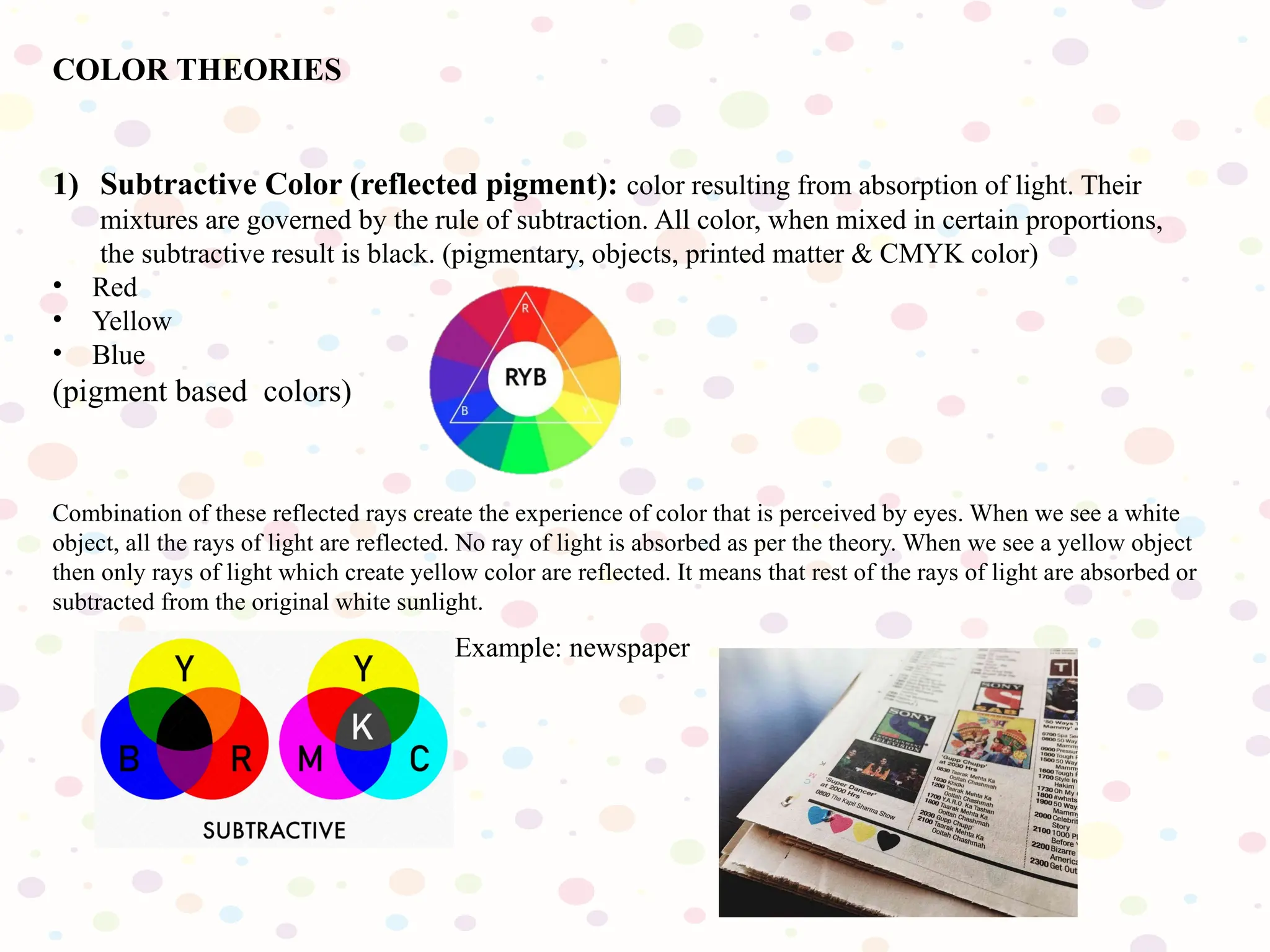 COLOR THEORIES
1) Subtractive Color (reflected pigment): color resulting from absorption of light. Their
mixtures are governed by the rule of subtraction. All color, when mixed in certain proportions,
the subtractive result is black. (pigmentary, objects, printed matter & CMYK color)
• Red
• Yellow
• Blue
(pigment based colors)
Combination of these reflected rays create the experience of color that is perceived by eyes. When we see a white
object, all the rays of light are reflected. No ray of light is absorbed as per the theory. When we see a yellow object
then only rays of light which create yellow color are reflected. It means that rest of the rays of light are absorbed or
subtracted from the original white sunlight.
Example: newspaper
 