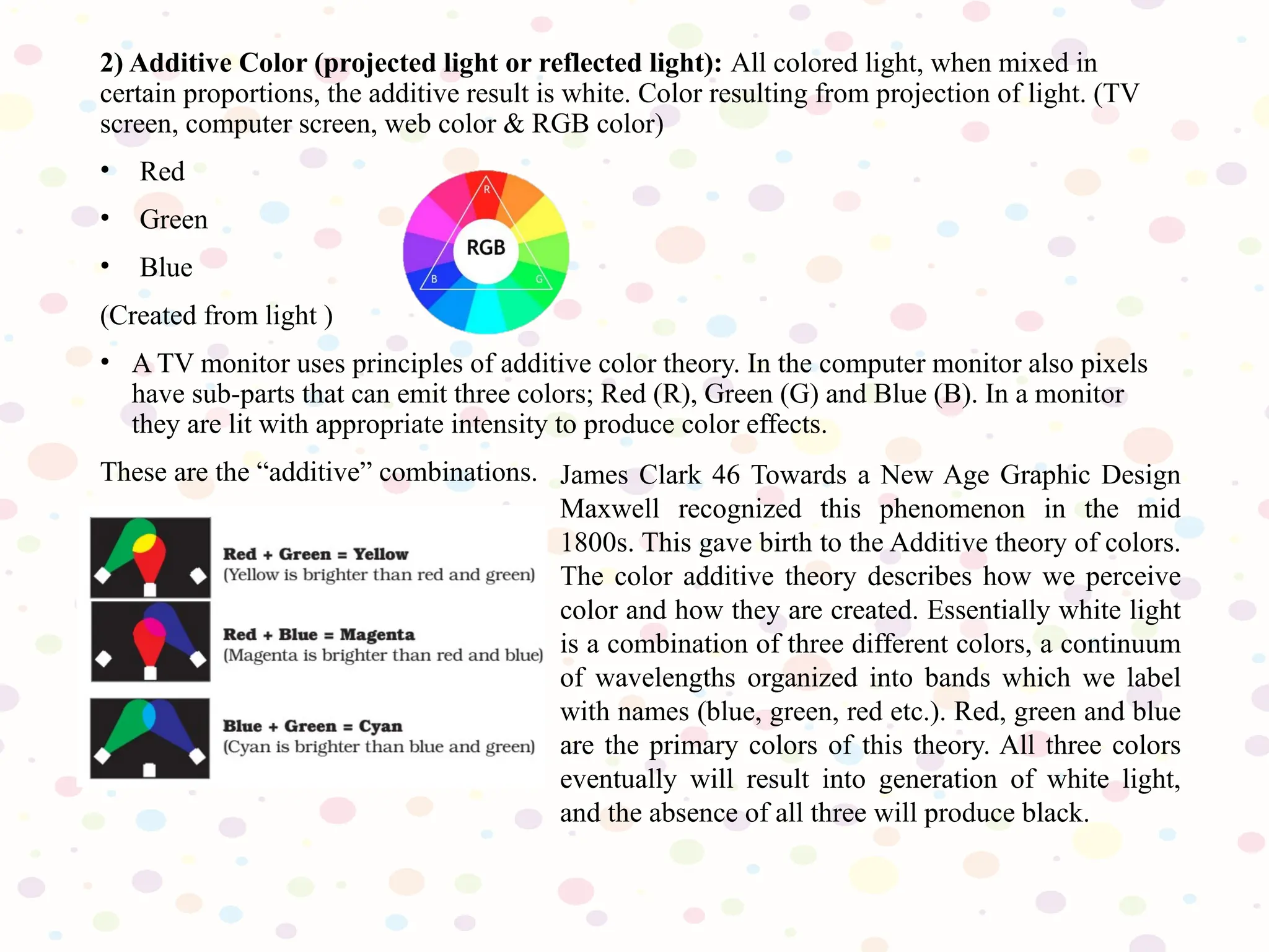 2) Additive Color (projected light or reflected light): All colored light, when mixed in
certain proportions, the additive result is white. Color resulting from projection of light. (TV
screen, computer screen, web color & RGB color)
• Red
• Green
• Blue
(Created from light )
• A TV monitor uses principles of additive color theory. In the computer monitor also pixels
have sub-parts that can emit three colors; Red (R), Green (G) and Blue (B). In a monitor
they are lit with appropriate intensity to produce color effects.
These are the “additive” combinations. James Clark 46 Towards a New Age Graphic Design
Maxwell recognized this phenomenon in the mid
1800s. This gave birth to the Additive theory of colors.
The color additive theory describes how we perceive
color and how they are created. Essentially white light
is a combination of three different colors, a continuum
of wavelengths organized into bands which we label
with names (blue, green, red etc.). Red, green and blue
are the primary colors of this theory. All three colors
eventually will result into generation of white light,
and the absence of all three will produce black.
 
