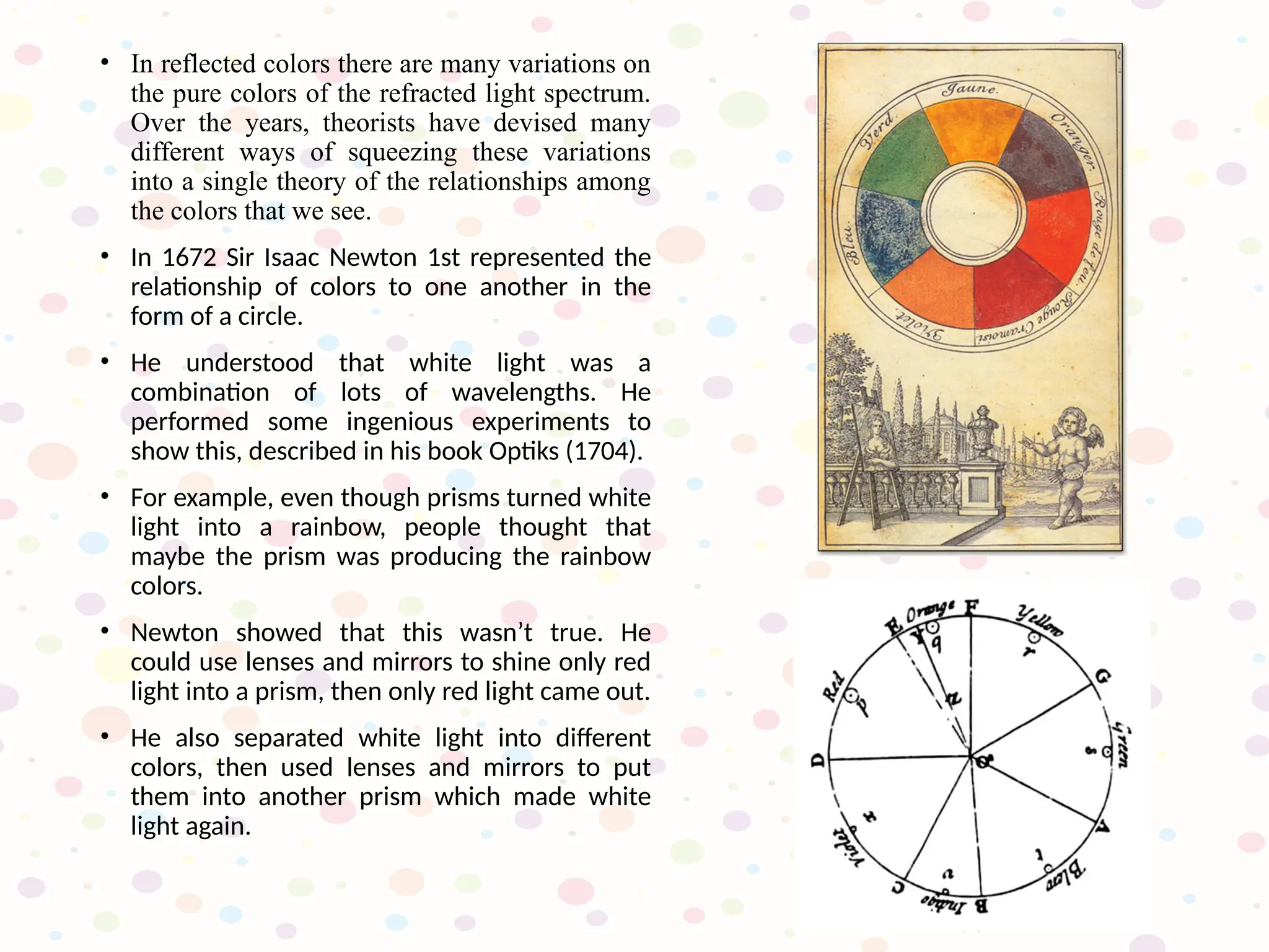 • In reflected colors there are many variations on
the pure colors of the refracted light spectrum.
Over the years, theorists have devised many
different ways of squeezing these variations
into a single theory of the relationships among
the colors that we see.
• In 1672 Sir Isaac Newton 1st represented the
relationship of colors to one another in the
form of a circle.
• He understood that white light was a
combination of lots of wavelengths. He
performed some ingenious experiments to
show this, described in his book Optiks (1704).
• For example, even though prisms turned white
light into a rainbow, people thought that
maybe the prism was producing the rainbow
colors.
• Newton showed that this wasn’t true. He
could use lenses and mirrors to shine only red
light into a prism, then only red light came out.
• He also separated white light into different
colors, then used lenses and mirrors to put
them into another prism which made white
light again.
 