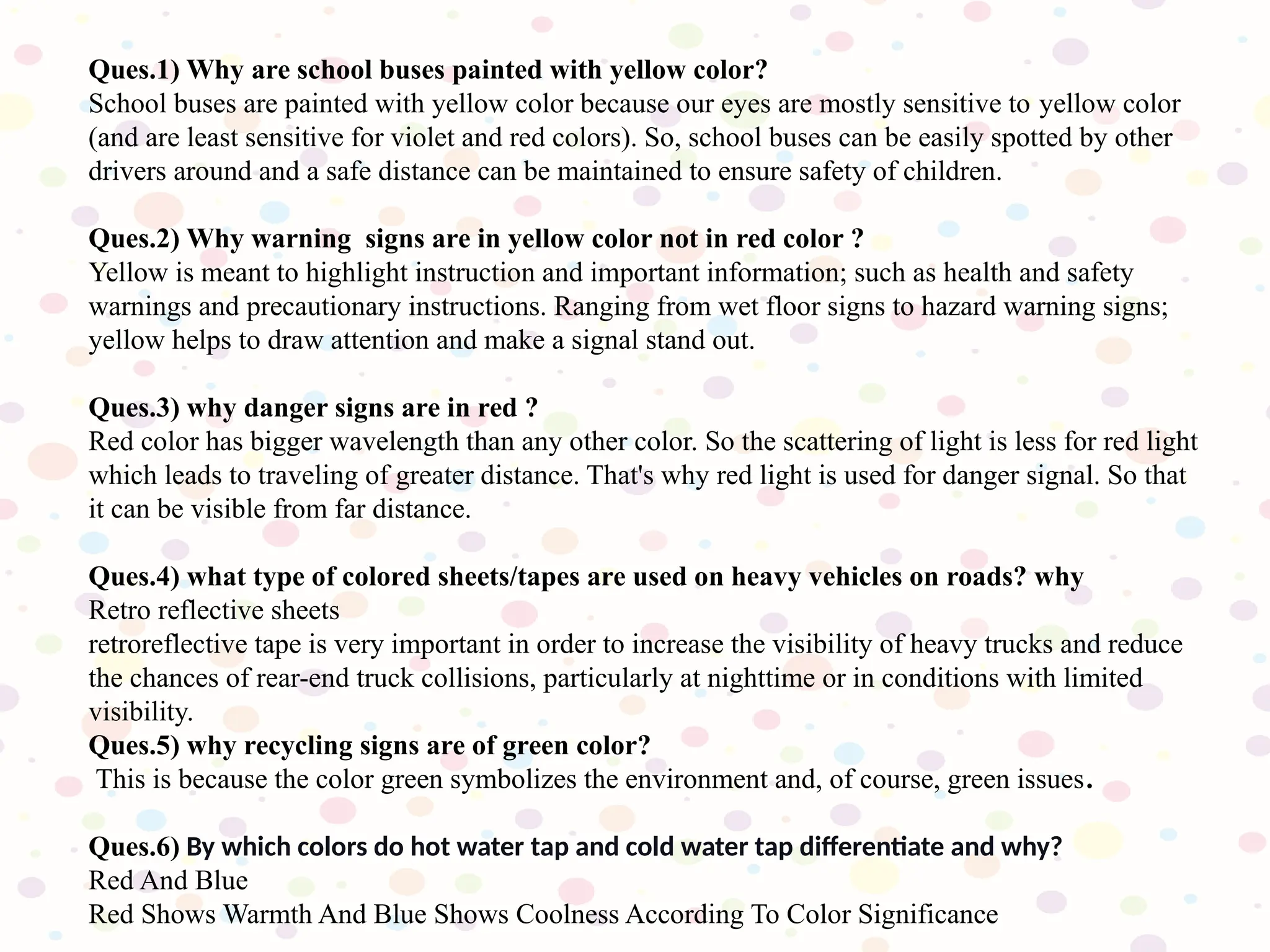 Ques.1) Why are school buses painted with yellow color?
School buses are painted with yellow color because our eyes are mostly sensitive to yellow color
(and are least sensitive for violet and red colors). So, school buses can be easily spotted by other
drivers around and a safe distance can be maintained to ensure safety of children.
Ques.2) Why warning signs are in yellow color not in red color ?
Yellow is meant to highlight instruction and important information; such as health and safety
warnings and precautionary instructions. Ranging from wet floor signs to hazard warning signs;
yellow helps to draw attention and make a signal stand out.
Ques.3) why danger signs are in red ?
Red color has bigger wavelength than any other color. So the scattering of light is less for red light
which leads to traveling of greater distance. That's why red light is used for danger signal. So that
it can be visible from far distance.
Ques.4) what type of colored sheets/tapes are used on heavy vehicles on roads? why
Retro reflective sheets
retroreflective tape is very important in order to increase the visibility of heavy trucks and reduce
the chances of rear-end truck collisions, particularly at nighttime or in conditions with limited
visibility.
Ques.5) why recycling signs are of green color?
This is because the color green symbolizes the environment and, of course, green issues.
Ques.6) By which colors do hot water tap and cold water tap differentiate and why?
Red And Blue
Red Shows Warmth And Blue Shows Coolness According To Color Significance
 