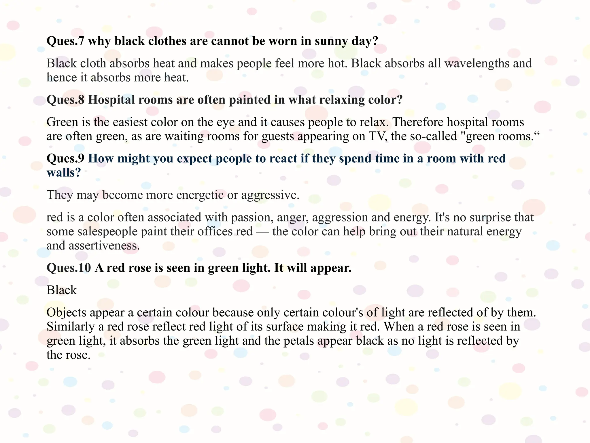 Ques.7 why black clothes are cannot be worn in sunny day?
Black cloth absorbs heat and makes people feel more hot. Black absorbs all wavelengths and
hence it absorbs more heat.
Ques.8 Hospital rooms are often painted in what relaxing color?
Green is the easiest color on the eye and it causes people to relax. Therefore hospital rooms
are often green, as are waiting rooms for guests appearing on TV, the so-called "green rooms.“
Ques.9 How might you expect people to react if they spend time in a room with red
walls?
They may become more energetic or aggressive.
red is a color often associated with passion, anger, aggression and energy. It's no surprise that
some salespeople paint their offices red — the color can help bring out their natural energy
and assertiveness.
Ques.10 A red rose is seen in green light. It will appear.
Black
Objects appear a certain colour because only certain colour's of light are reflected of by them.
Similarly a red rose reflect red light of its surface making it red. When a red rose is seen in
green light, it absorbs the green light and the petals appear black as no light is reflected by
the rose.
 