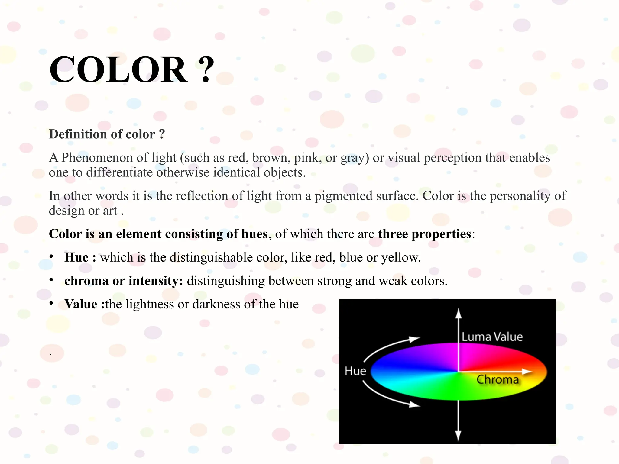 COLOR ?
Definition of color ?
A Phenomenon of light (such as red, brown, pink, or gray) or visual perception that enables
one to differentiate otherwise identical objects.
In other words it is the reflection of light from a pigmented surface. Color is the personality of
design or art .
Color is an element consisting of hues, of which there are three properties:
• Hue : which is the distinguishable color, like red, blue or yellow.
• chroma or intensity: distinguishing between strong and weak colors.
• Value :the lightness or darkness of the hue
.
 