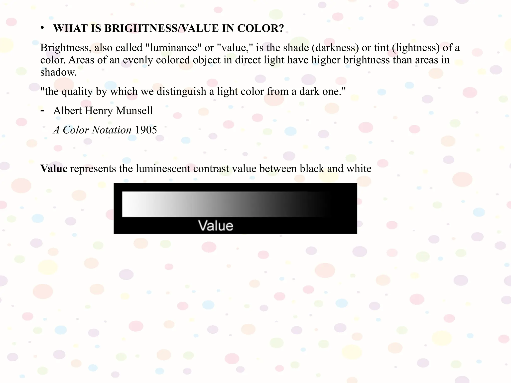 • WHAT IS BRIGHTNESS/VALUE IN COLOR?
Brightness, also called "luminance" or "value," is the shade (darkness) or tint (lightness) of a
color. Areas of an evenly colored object in direct light have higher brightness than areas in
shadow.
"the quality by which we distinguish a light color from a dark one."
- Albert Henry Munsell
A Color Notation 1905
Value represents the luminescent contrast value between black and white
 