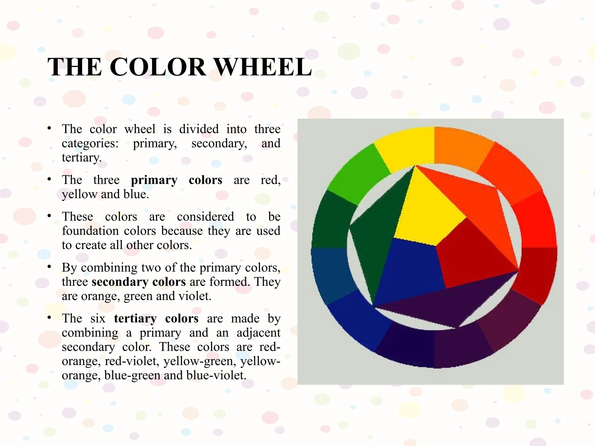 THE COLOR WHEEL
• The color wheel is divided into three
categories: primary, secondary, and
tertiary.
• The three primary colors are red,
yellow and blue.
• These colors are considered to be
foundation colors because they are used
to create all other colors.
• By combining two of the primary colors,
three secondary colors are formed. They
are orange, green and violet.
• The six tertiary colors are made by
combining a primary and an adjacent
secondary color. These colors are red-
orange, red-violet, yellow-green, yellow-
orange, blue-green and blue-violet.
 