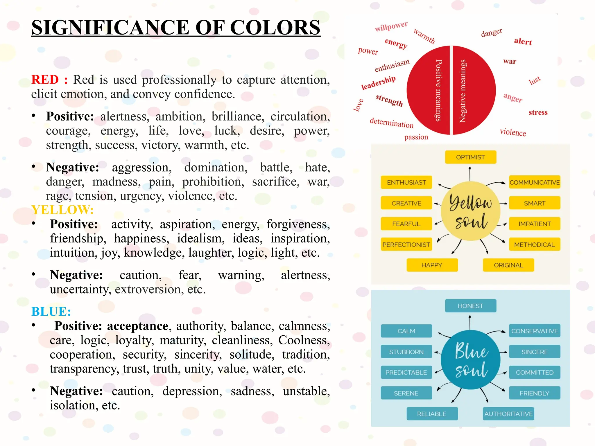 SIGNIFICANCE OF COLORS
RED : Red is used professionally to capture attention,
elicit emotion, and convey confidence.
• Positive: alertness, ambition, brilliance, circulation,
courage, energy, life, love, luck, desire, power,
strength, success, victory, warmth, etc.
• Negative: aggression, domination, battle, hate,
danger, madness, pain, prohibition, sacrifice, war,
rage, tension, urgency, violence, etc.
YELLOW:
• Positive: activity, aspiration, energy, forgiveness,
friendship, happiness, idealism, ideas, inspiration,
intuition, joy, knowledge, laughter, logic, light, etc.
• Negative: caution, fear, warning, alertness,
uncertainty, extroversion, etc.
BLUE:
• Positive: acceptance, authority, balance, calmness,
care, logic, loyalty, maturity, cleanliness, Coolness,
cooperation, security, sincerity, solitude, tradition,
transparency, trust, truth, unity, value, water, etc.
• Negative: caution, depression, sadness, unstable,
isolation, etc.
 
