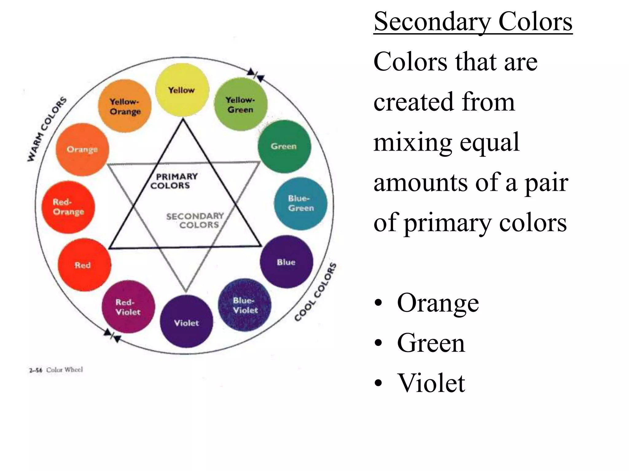 Secondary Colors
Colors that are
created from
mixing equal
amounts of a pair
of primary colors
• Orange
• Green
• Violet
 