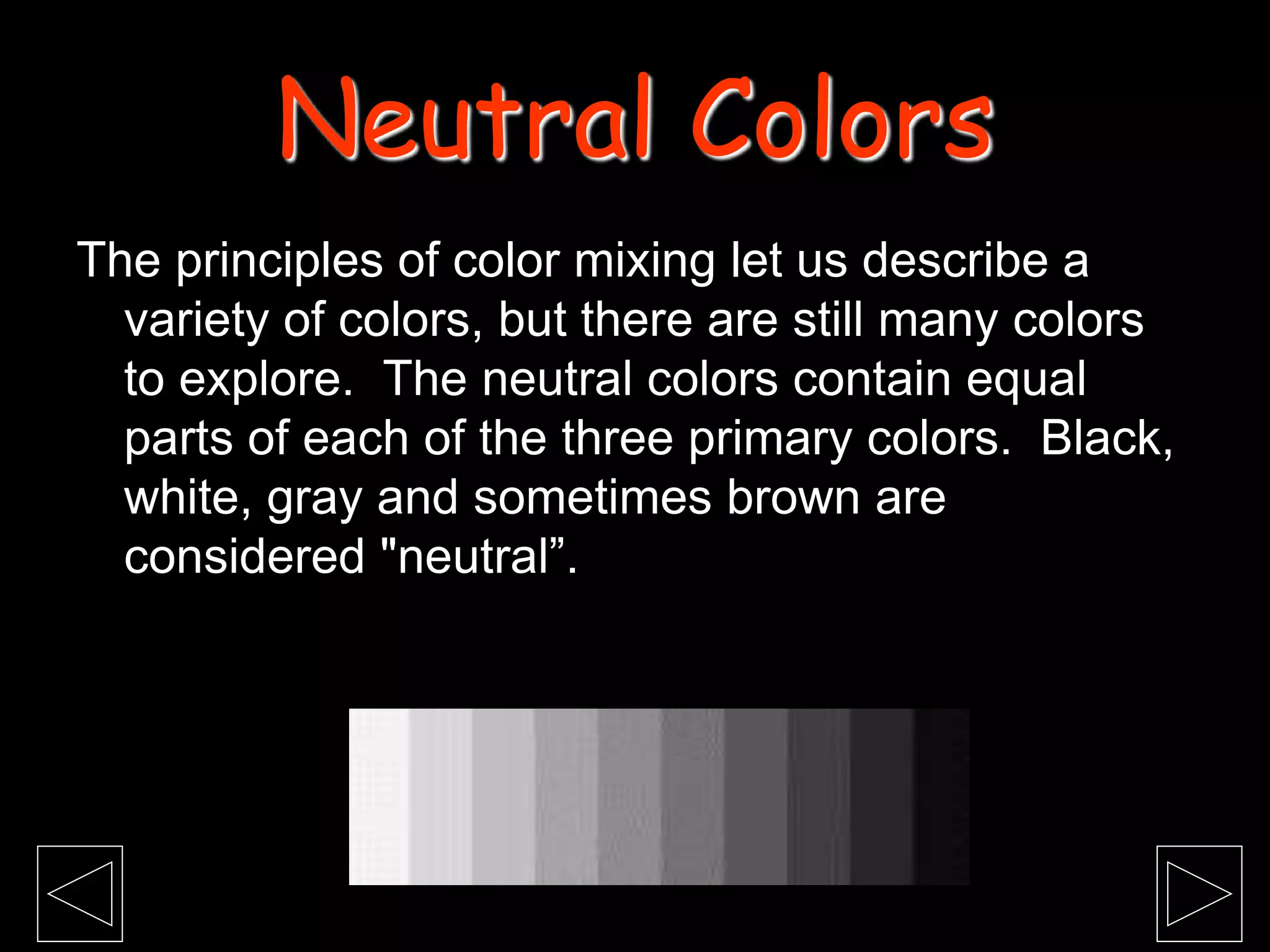 The principles of color mixing let us describe a
variety of colors, but there are still many colors
to explore. The neutral colors contain equal
parts of each of the three primary colors. Black,
white, gray and sometimes brown are
considered "neutral”.
Neutral Colors
 