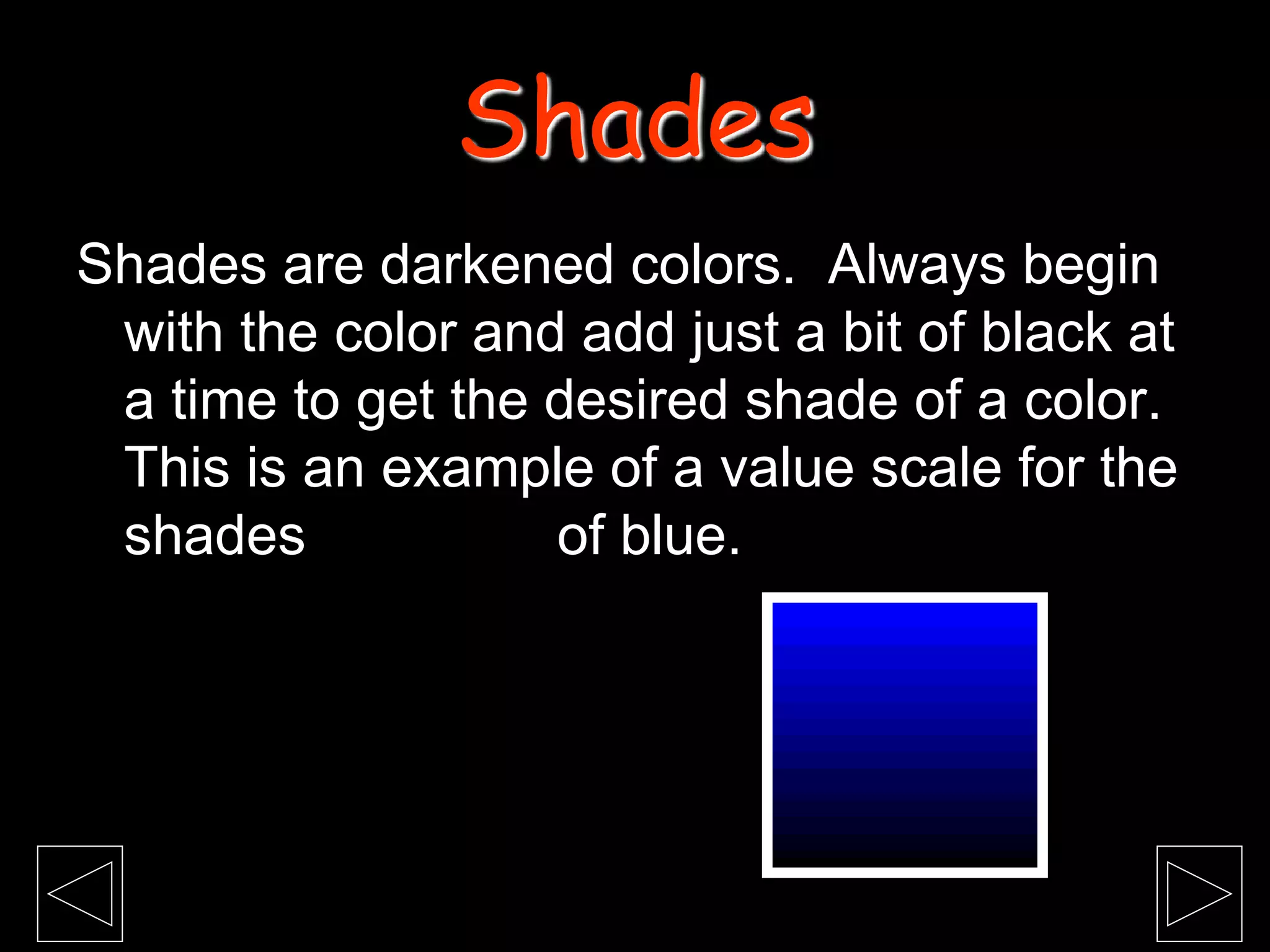 Shades are darkened colors. Always begin
with the color and add just a bit of black at
a time to get the desired shade of a color.
This is an example of a value scale for the
shades of blue.
Shades
 