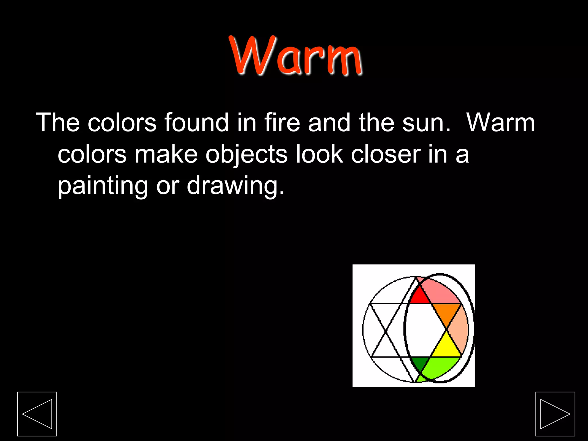 The colors found in fire and the sun. Warm
colors make objects look closer in a
painting or drawing.
Warm
 