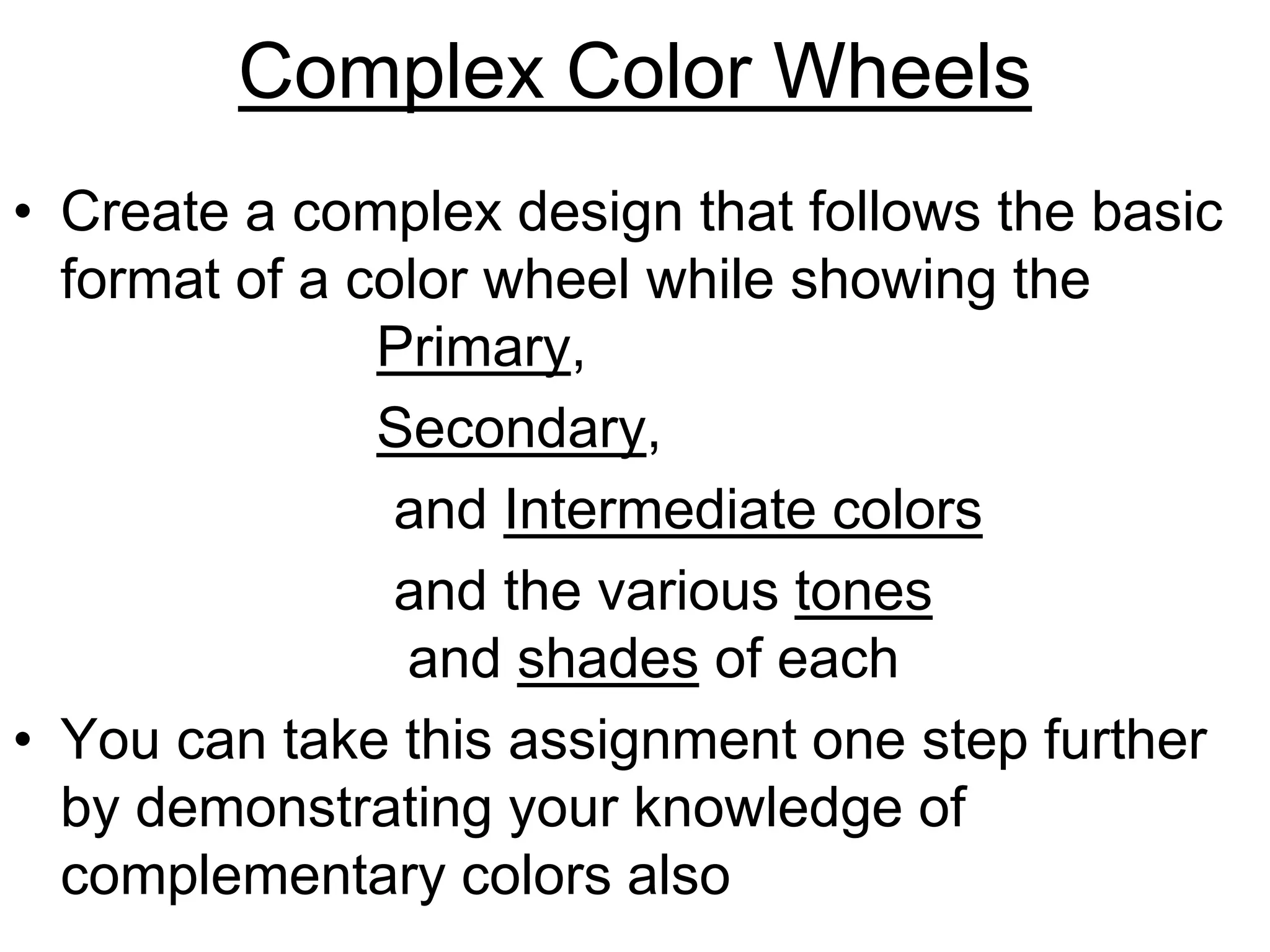 Complex Color Wheels
• Create a complex design that follows the basic
format of a color wheel while showing the
Primary,
Secondary,
and Intermediate colors
and the various tones
and shades of each
• You can take this assignment one step further
by demonstrating your knowledge of
complementary colors also
 