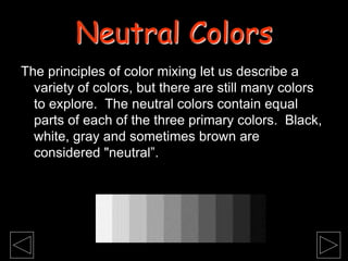 The principles of color mixing let us describe a
variety of colors, but there are still many colors
to explore. The neutral colors contain equal
parts of each of the three primary colors. Black,
white, gray and sometimes brown are
considered "neutral”.
Neutral Colors
 