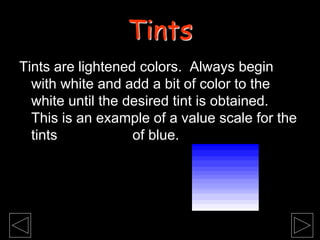 Tints are lightened colors. Always begin
with white and add a bit of color to the
white until the desired tint is obtained.
This is an example of a value scale for the
tints of blue.
Tints
 