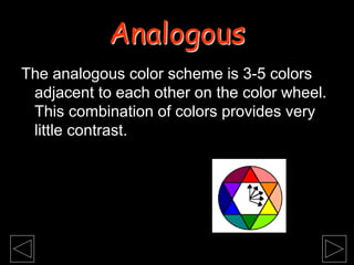 The analogous color scheme is 3-5 colors
adjacent to each other on the color wheel.
This combination of colors provides very
little contrast.
Analogous
 