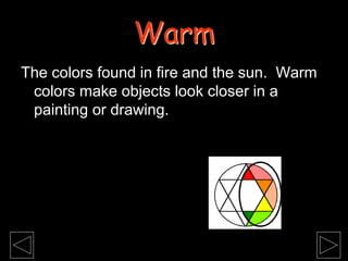 The colors found in fire and the sun. Warm
colors make objects look closer in a
painting or drawing.
Warm
 