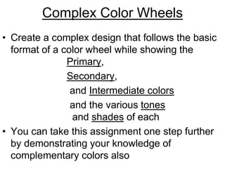 Complex Color Wheels
• Create a complex design that follows the basic
format of a color wheel while showing the
Primary,
Secondary,
and Intermediate colors
and the various tones
and shades of each
• You can take this assignment one step further
by demonstrating your knowledge of
complementary colors also
 