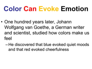 Color Can Evoke Emotion
• One hundred years later, Johann
Wolfgang van Goethe, a German writer
and scientist, studied how colors make us
feel
–He discovered that blue evoked quiet moods
and that red evoked cheerfulness
 
