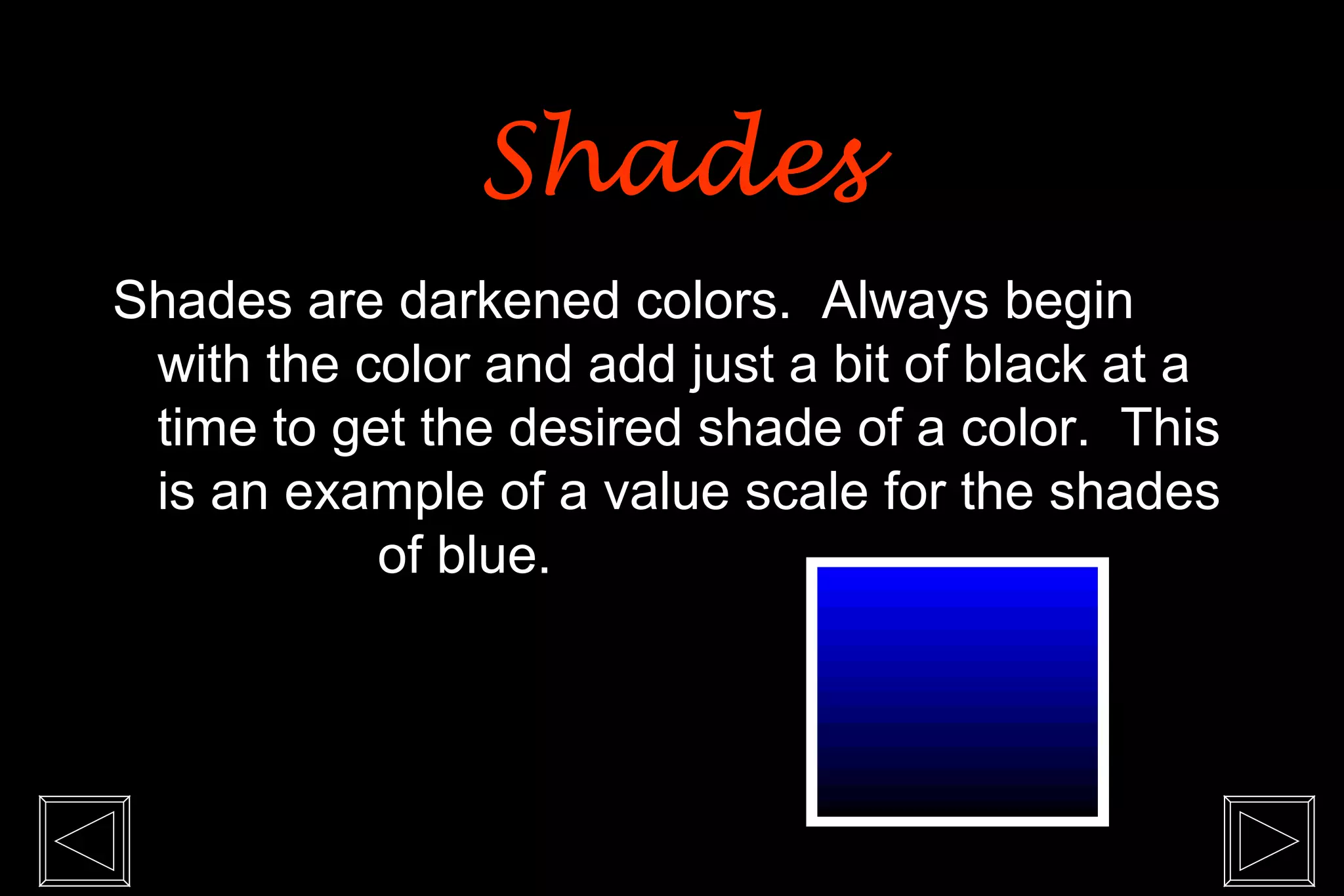 Shades
Shades are darkened colors. Always begin
 with the color and add just a bit of black at a
 time to get the desired shade of a color. This
 is an example of a value scale for the shades
           of blue.
 
