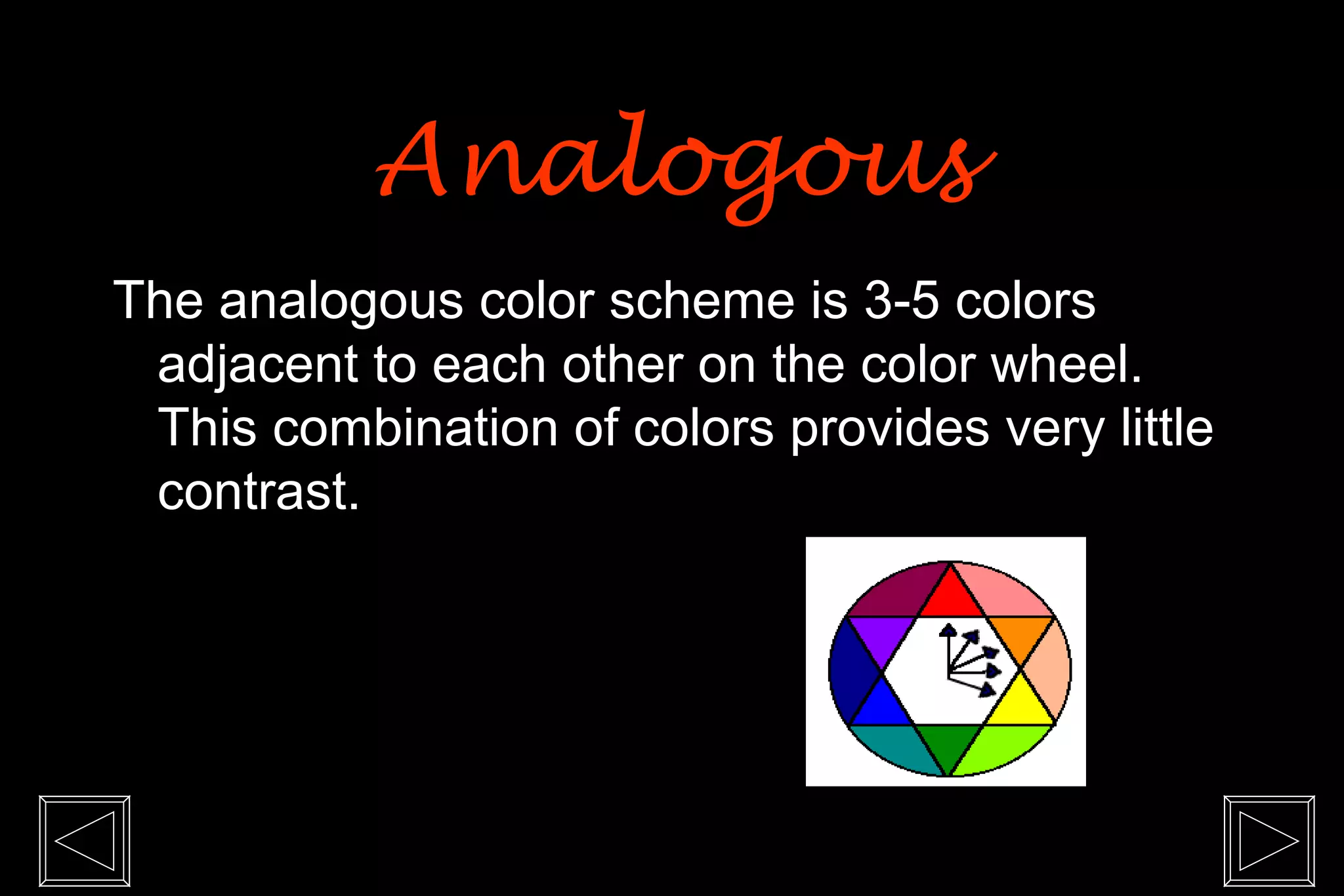 Analogous
The analogous color scheme is 3-5 colors
 adjacent to each other on the color wheel.
 This combination of colors provides very little
 contrast.
 
