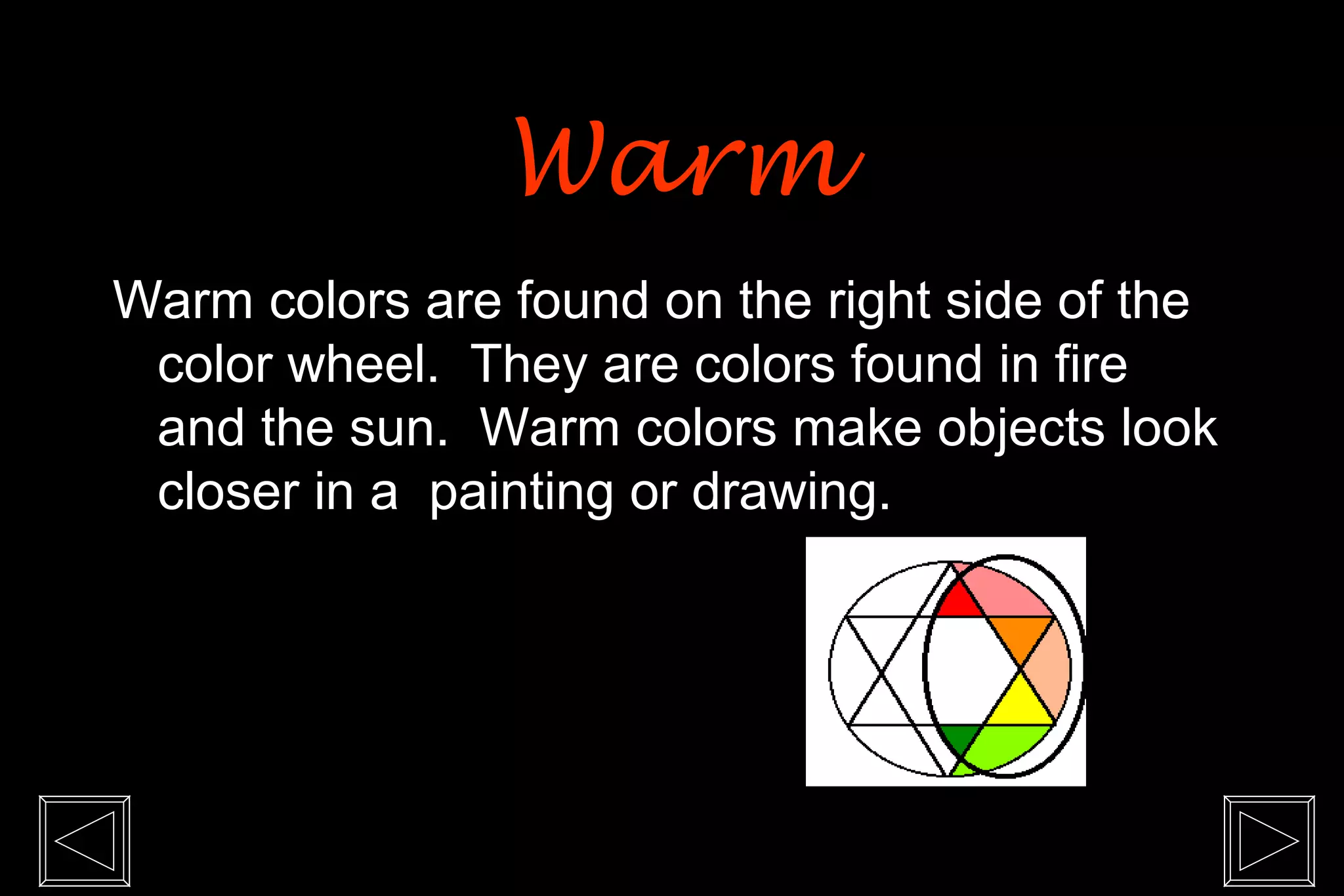 Warm
Warm colors are found on the right side of the
 color wheel. They are colors found in fire
 and the sun. Warm colors make objects look
 closer in a painting or drawing.
 