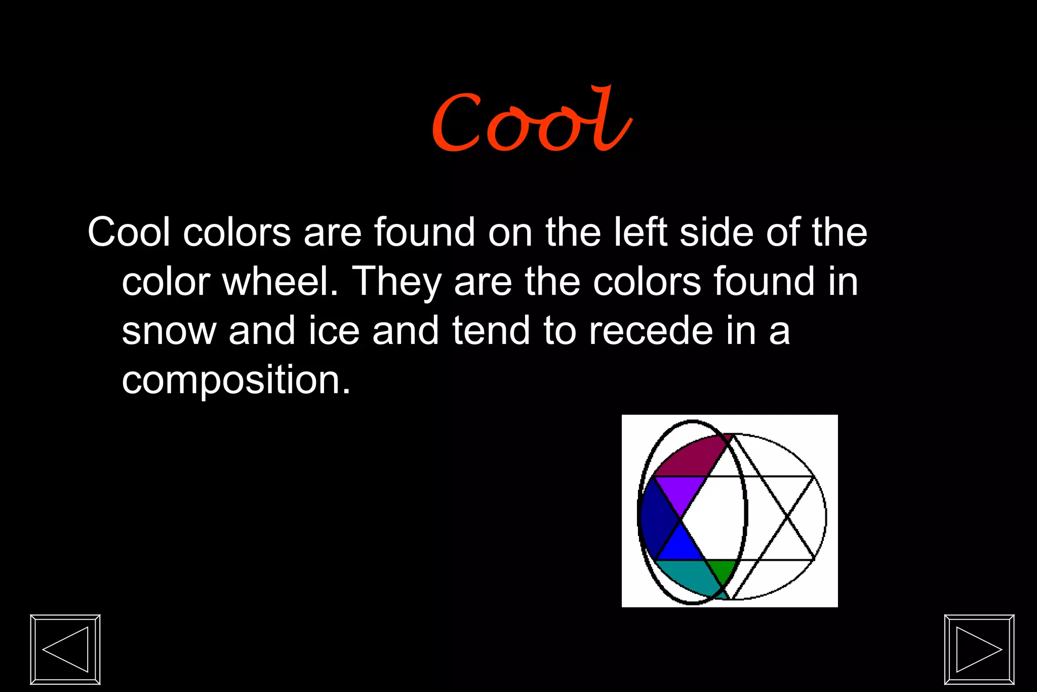 Cool
Cool colors are found on the left side of the
 color wheel. They are the colors found in
 snow and ice and tend to recede in a
 composition.
 