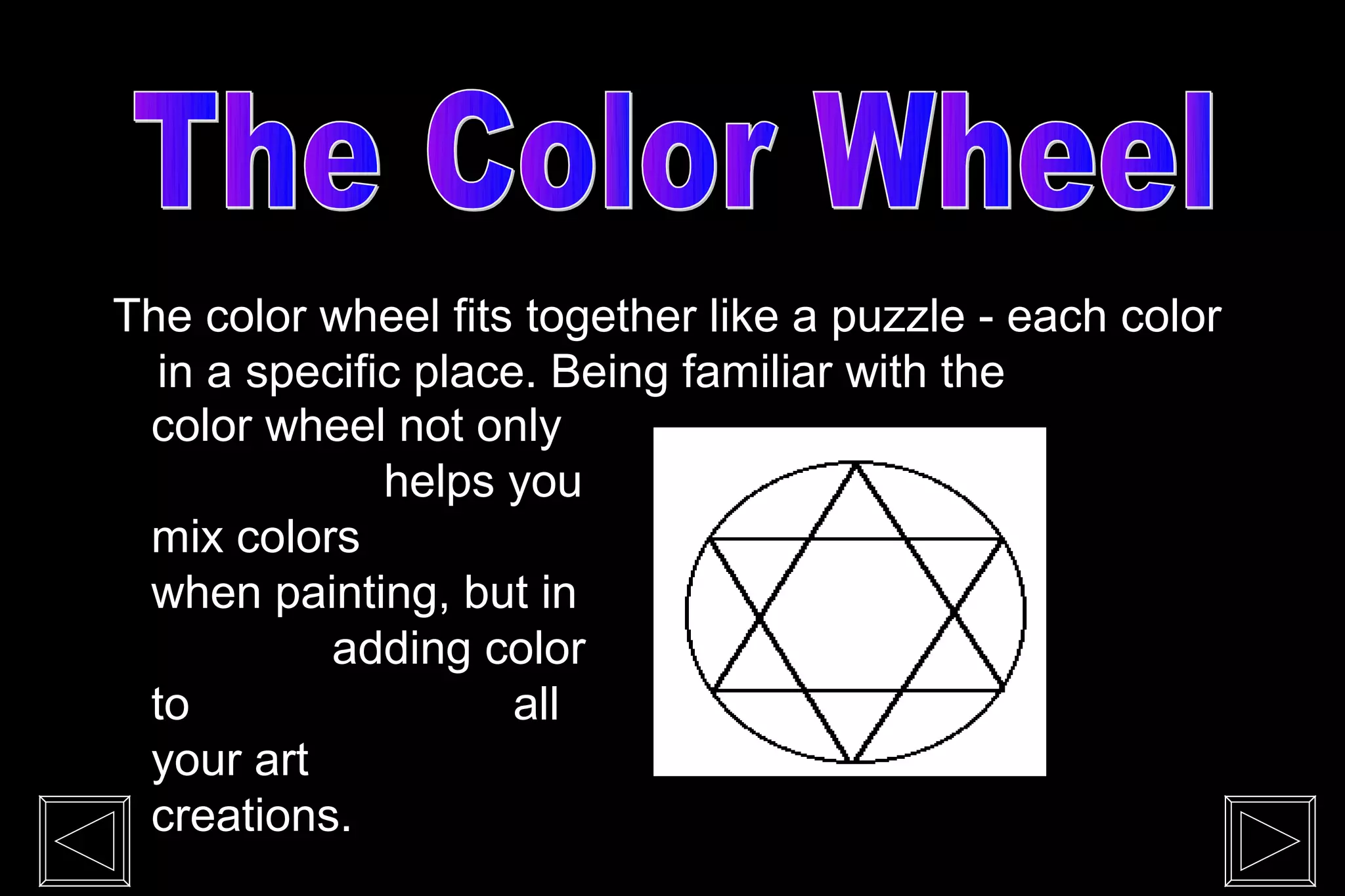 The color wheel fits together like a puzzle - each color
  in a specific place. Being familiar with the
 color wheel not only
              helps you
 mix colors
 when painting, but in
           adding color
 to                  all
 your art
 creations.
 