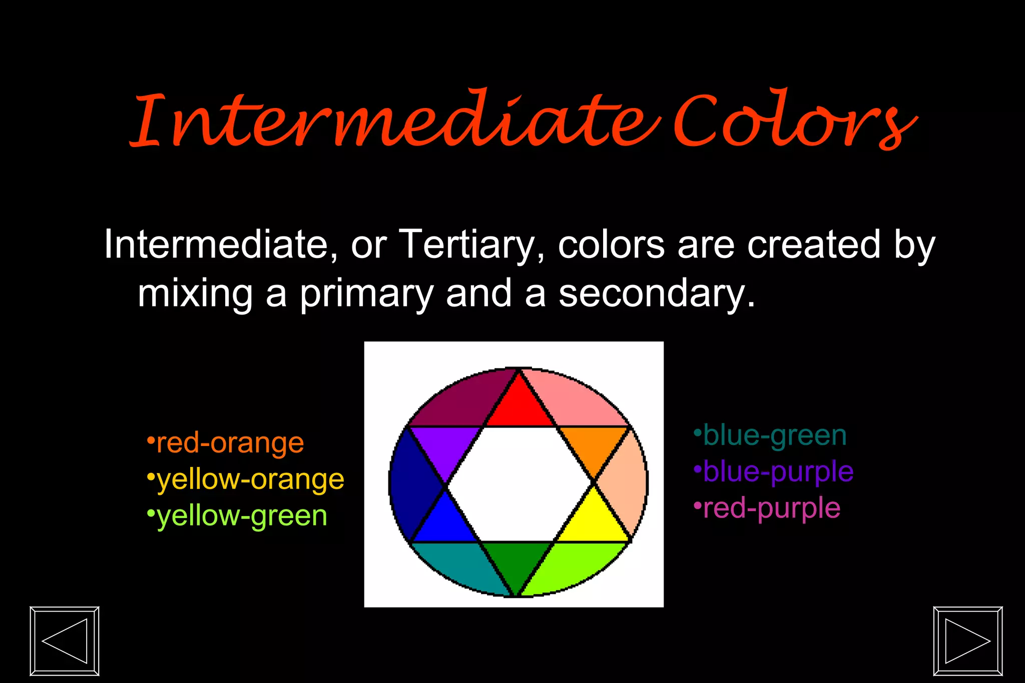Intermediate Colors
Intermediate, or Tertiary, colors are created by
  mixing a primary and a secondary.


  •red-orange                    •blue-green
  •yellow-orange                 •blue-purple
  •yellow-green                  •red-purple
 