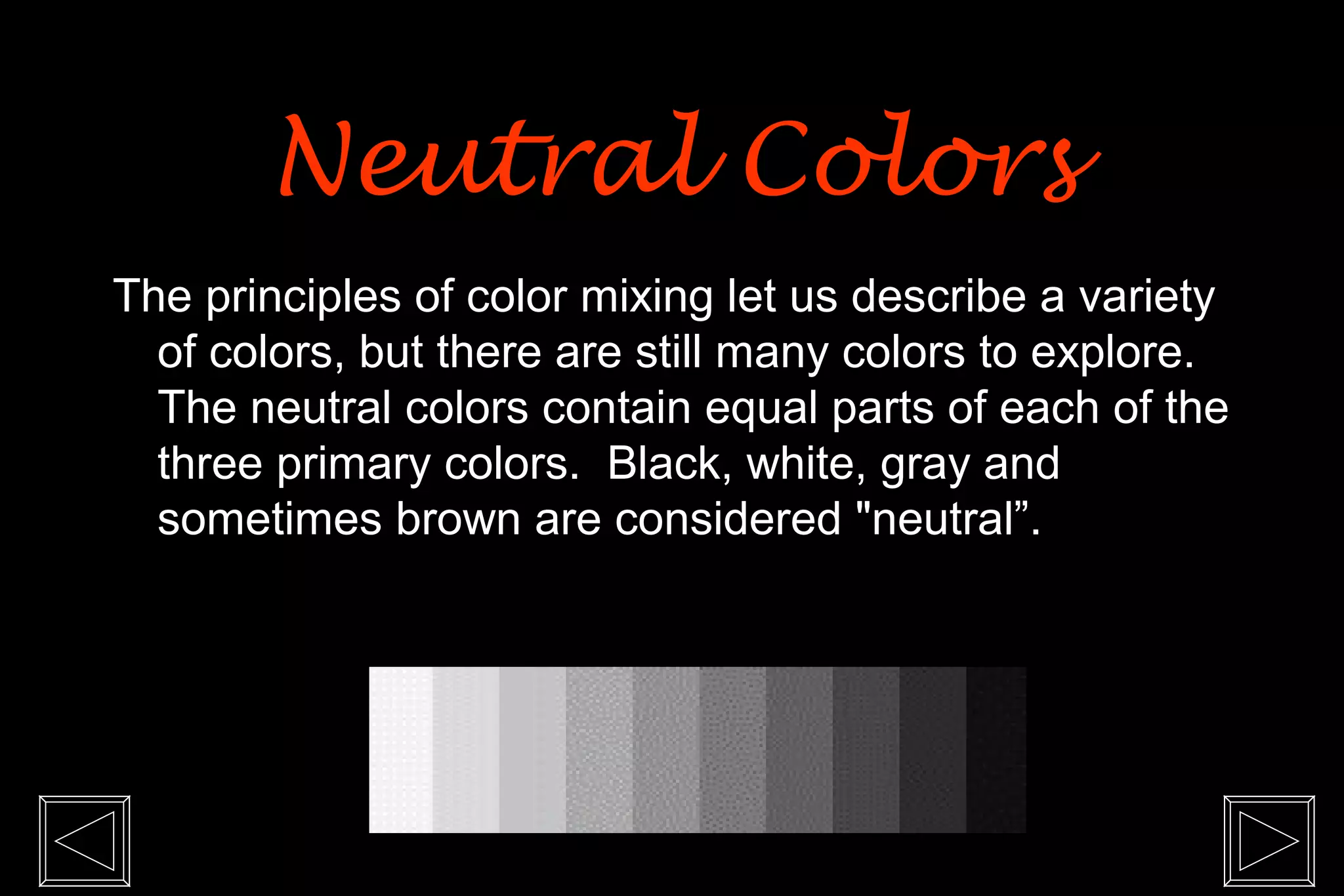 Neutral Colors
The principles of color mixing let us describe a variety
  of colors, but there are still many colors to explore.
  The neutral colors contain equal parts of each of the
  three primary colors. Black, white, gray and
  sometimes brown are considered "neutral”.
 