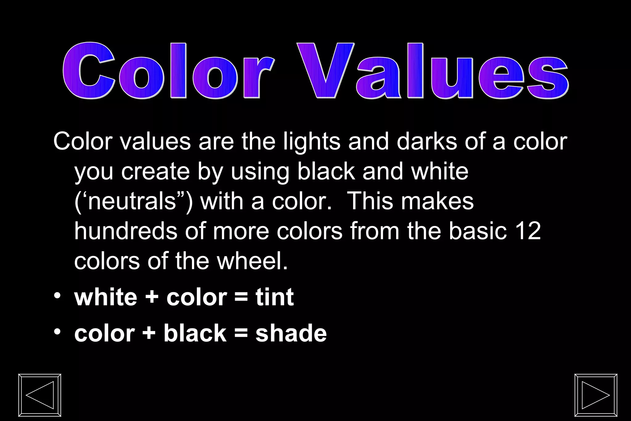 Color values are the lights and darks of a color
  you create by using black and white
  (‘neutrals”) with a color. This makes
  hundreds of more colors from the basic 12
  colors of the wheel.
• white + color = tint
• color + black = shade
 