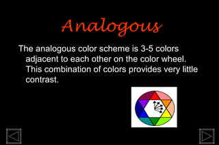 Analogous
The analogous color scheme is 3-5 colors
 adjacent to each other on the color wheel.
 This combination of colors provides very little
 contrast.
 