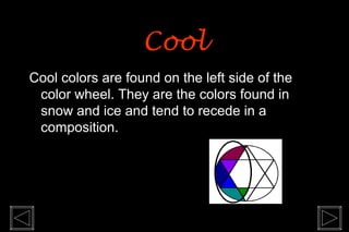 Cool
Cool colors are found on the left side of the
 color wheel. They are the colors found in
 snow and ice and tend to recede in a
 composition.
 