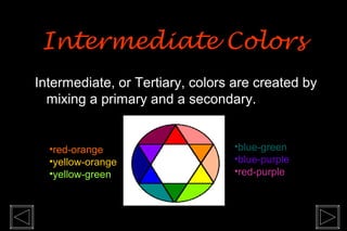 Intermediate Colors
Intermediate, or Tertiary, colors are created by
  mixing a primary and a secondary.


  •red-orange                    •blue-green
  •yellow-orange                 •blue-purple
  •yellow-green                  •red-purple
 