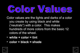 Color values are the lights and darks of a color
  you create by using black and white
  (‘neutrals”) with a color. This makes
  hundreds of more colors from the basic 12
  colors of the wheel.
• white + color = tint
• color + black = shade
 