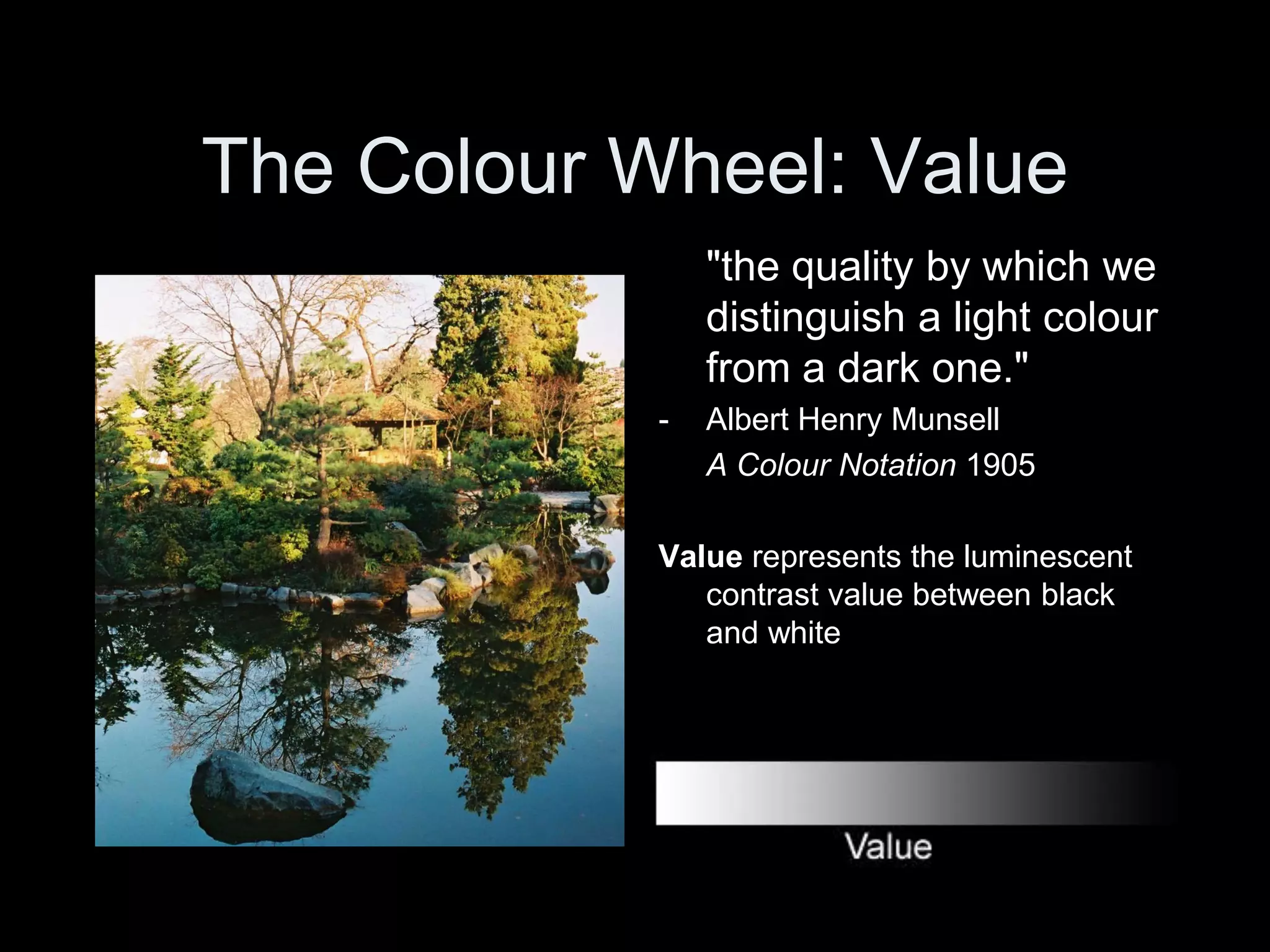 The Colour Wheel: Value
"the quality by which we
distinguish a light colour
from a dark one."
- Albert Henry Munsell
A Colour Notation 1905
Value represents the luminescent
contrast value between black
and white
 