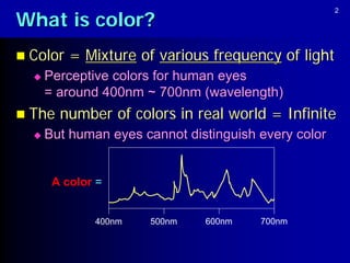 What is color?
                                                      2




 Color   = Mixture of various frequency of light
     Perceptive colors for human eyes
      = around 400nm ~ 700nm (wavelength)
 The   number of colors in real world = Infinite
     But human eyes cannot distinguish every color


       A color =


              400nm   500nm    600nm    700nm
 