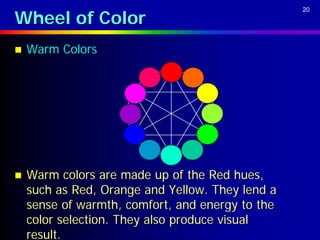 Wheel of Color
                                                  20




   Warm Colors




   Warm colors are made up of the Red hues,
    such as Red, Orange and Yellow. They lend a
    sense of warmth, comfort, and energy to the
    color selection. They also produce visual
    result.
 