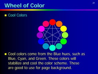 Wheel of Color
                                                   21




   Cool Colors




   Cool colors come from the Blue hues, such as
    Blue, Cyan, and Green. These colors will
    stabilize and cool the color scheme. These
    are good to use for page background.
 
