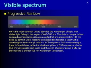 Visible spectrum
                                                                                   4




   Progressive Rainbow



    nm is the most common unit to describe the wavelength of light, with
    visible light falling in the region of 400–700 nm. The data in compact discs
    is stored as indentations (known as pits) that are approximately 100 nm
    deep by 500 nm wide. Reading an optical disk requires a laser with a
    wavelength 4 times the pit depth -- a CD requires a 780 nm wavelength
    (near infrared) laser, while the shallower pits of a DVD requires a shorter
    650 nm wavelength (red) laser, and the even shallower pits of a Blu-ray
    Disc require a shorter 405 nm wavelength (blue) laser.
 