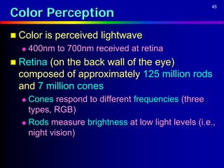 Color Perception
                                                    45




 Color is perceived lightwave
     400nm to 700nm received at retina
 Retina (on the back wall of the eye)
 composed of approximately 125 million rods
 and 7 million cones
   Cones respond to different frequencies (three
    types, RGB)
   Rods measure brightness at low light levels (i.e.,
    night vision)
 