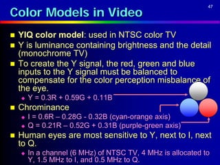 Color Models in Video
                                                             47




   YIQ color model: used in NTSC color TV
   Y is luminance containing brightness and the detail
    (monochrome TV)
   To create the Y signal, the red, green and blue
    inputs to the Y signal must be balanced to
    compensate for the color perception misbalance of
    the eye.
       Y = 0.3R + 0.59G + 0.11B
   Chrominance
       I = 0.6R – 0.28G - 0.32B (cyan-orange axis)
       Q = 0.21R – 0.52G + 0.31B (purple-green axis)
   Human eyes are most sensitive to Y, next to I, next
    to Q.
       In a channel (6 MHz) of NTSC TV, 4 MHz is allocated to
        Y, 1.5 MHz to I, and 0.5 MHz to Q.
 