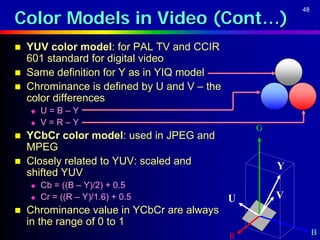 Color Models in Video (Cont…)
                                                          48




   YUV color model: for PAL TV and CCIR
    601 standard for digital video
   Same definition for Y as in YIQ model
   Chrominance is defined by U and V – the
    color differences
       U=B–Y
       V=R–Y
                                                  G
   YCbCr color model: used in JPEG and
    MPEG
   Closely related to YUV: scaled and                Y
    shifted YUV
       Cb = ((B – Y)/2) + 0.5
       Cr = ((R – Y)/1.6) + 0.5              U       V
   Chrominance value in YCbCr are always
    in the range of 0 to 1
                                              R                B
 