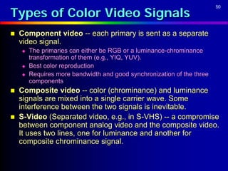 Types of Color Video Signals
                                                                        50




   Component video -- each primary is sent as a separate
    video signal.
       The primaries can either be RGB or a luminance-chrominance
        transformation of them (e.g., YIQ, YUV).
       Best color reproduction
       Requires more bandwidth and good synchronization of the three
        components
   Composite video -- color (chrominance) and luminance
    signals are mixed into a single carrier wave. Some
    interference between the two signals is inevitable.
   S-Video (Separated video, e.g., in S-VHS) -- a compromise
    between component analog video and the composite video.
    It uses two lines, one for luminance and another for
    composite chrominance signal.
 