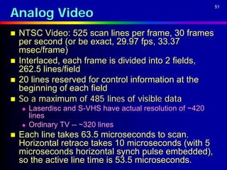Analog Video
                                                             51




   NTSC Video: 525 scan lines per frame, 30 frames
    per second (or be exact, 29.97 fps, 33.37
    msec/frame)
   Interlaced, each frame is divided into 2 fields,
    262.5 lines/field
   20 lines reserved for control information at the
    beginning of each field
   So a maximum of 485 lines of visible data
       Laserdisc and S-VHS have actual resolution of ~420
        lines
       Ordinary TV -- ~320 lines
   Each line takes 63.5 microseconds to scan.
    Horizontal retrace takes 10 microseconds (with 5
    microseconds horizontal synch pulse embedded),
    so the active line time is 53.5 microseconds.
 