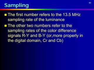 Sampling
                                             60




 The  first number refers to the 13.5 MHz
  sampling rate of the luminance
 The other two numbers refer to the
  sampling rates of the color difference
  signals R-Y and B-Y (or,more properly in
  the digital domain, Cr and Cb)
 