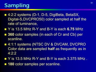 Sampling
                                                      61




   4:2:2 systems (D-1, D-5, DigiBeta, BetaSX,
    Digital-S,DVCPRO50) color sampled at half the
    rate of luminance,
   Y is 13.5 MHz R-Y and B-Y is each 6.75 MHz
   360 color samples (in each of Cr and Cb) per
    scanline.
   4:1:1 systems (NTSC DV & DVCAM, DVCPRO
    Color data are sampled half as frequently as in
    4:2:2
   Y is 13.5 MHz R-Y and B-Y is each 3.375 MHz .
   180 color samples per scanline.
 