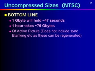 Uncompressed Sizes (NTSC)
                                               64




 BOTTOM   LINE
  1 Gbyte will hold ~47 seconds
  1 hour takes ~76 Gbytes

  Of Active Picture (Does not include sync
   Blanking etc as these can be regenerated)
 