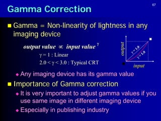 Gamma Correction
                                                                67




 Gamma  = Non-linearity of lightness in any
 imaging device
                                      




                                          output
       output value  input value                     1.0
                                                   =     1.0
             = 1 : Linear                             >
            2.0 <  < 3.0 : Typical CRT
                                                   input
     Any imaging device has its gamma value
 Importance     of Gamma correction
   It is very important to adjust gamma values if you
    use same image in different imaging device
   Especially in publishing industry
 