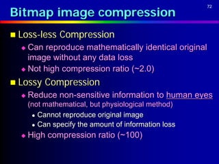 Bitmap image compression
                                                      72




 Loss-less    Compression
   Can reproduce mathematically identical original
    image without any data loss
   Not high compression ratio (~2.0)

 Lossy    Compression
     Reduce non-sensitive information to human eyes
      (not mathematical, but physiological method)
        Cannot reproduce original image

        Can specify the amount of information loss

     High compression ratio (~100)
 