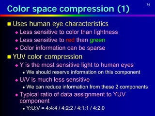 Color space compression (1)
                                                             74




 Uses      human eye characteristics
   Less sensitive to color than lightness
   Less sensitive to red than green

   Color information can be sparse

 YUV      color compression
     Y is the most sensitive light to human eyes
          We should reserve information on this component
     U/V is much less sensitive
          We can reduce information from these 2 components
     Typical ratio of data assignment to YUV
      component
          Y:U:V = 4:4:4 / 4:2:2 / 4:1:1 / 4:2:0
 